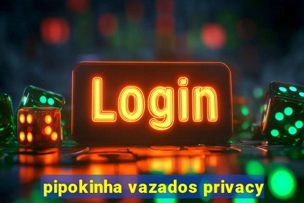 pipokinha vazados privacy